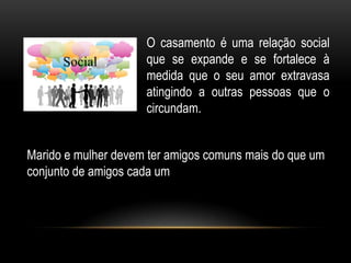 Social
O casamento é uma relação social
que se expande e se fortalece à
medida que o seu amor extravasa
atingindo a outras pessoas que o
circundam.
Marido e mulher devem ter amigos comuns mais do que um
conjunto de amigos cada um
 