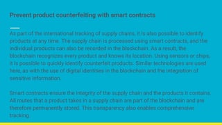 Prevent product counterfeiting with smart contracts
As part of the international tracking of supply chains, it is also possible to identify
products at any time. The supply chain is processed using smart contracts, and the
individual products can also be recorded in the blockchain. As a result, the
blockchain recognizes every product and knows its location. Using sensors or chips,
it is possible to quickly identify counterfeit products. Similar technologies are used
here, as with the use of digital identities in the blockchain and the integration of
sensitive information.
Smart contracts ensure the integrity of the supply chain and the products it contains.
All routes that a product takes in a supply chain are part of the blockchain and are
therefore permanently stored. This transparency also enables comprehensive
tracking.
 