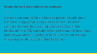 Ensure the cold chain with smart contracts
Not only can counterfeit products be prevented with smart
contracts, supply chains can also be traced. The smart
contract also enables cold chains to be tracked. In the
blockchain, it is fully traceable when, where and for how long a
product was stored. Together with RFID chips and sensors,
whose data is also stored in the blockchain.
 