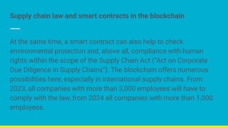 Supply chain law and smart contracts in the blockchain
At the same time, a smart contract can also help to check
environmental protection and, above all, compliance with human
rights within the scope of the Supply Chain Act (“Act on Corporate
Due Diligence in Supply Chains”). The blockchain offers numerous
possibilities here, especially in international supply chains. From
2023, all companies with more than 3,000 employees will have to
comply with the law, from 2024 all companies with more than 1,000
employees.
 