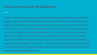 Smart contracts in the HR department
Smart contracts can also be used in the HR department. Since sensitive
data is also stored here, similar to that in patient ﬁles, the blockchain can
help to make the data only accessible to people who are authorized to do
so. Here, too, smart contracts help ensure that the accessing employees
can be identiﬁed using digital identities. Of course, it is also possible to
process employment contracts using smart contracts. However, these
processes still belong to the rare areas of application, but will probably be
used more frequently in the future. Payroll accounting is also possible via
the blockchain, as is payment via smart contracts. Payment with a crypto
currency is also possible here.
 