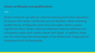 Check certiﬁcates and qualiﬁcations
Smart contracts can also be used for training and further education
to ensure that certain certiﬁcates are not falsiﬁed. When checking
qualiﬁcations, ambiguities arise time and again, which causes
signiﬁcant effort. Smart contracts between training institutes and
companies make such checks easier and faster. In addition, there
are the most important advantages of the blockchain: forgery-proof,
transparent and unchangeable.
 