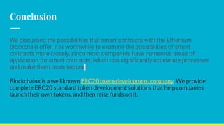 Conclusion
We discussed the possibilities that smart contracts with the Ethereum
blockchain offer. It is worthwhile to examine the possibilities of smart
contracts more closely, since most companies have numerous areas of
application for smart contracts, which can signiﬁcantly accelerate processes
and make them more secure.
Blockchainx is a well known ERC20 token development company. We provide
complete ERC20 standard token development solutions that help companies
launch their own tokens, and then raise funds on it.
 