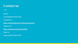 Contact us
Mail id:
contact@blockchainx.tech
Facebook id:
https://www.facebook.com/blockchainxtech/
Telegram id:
https://telegram.me/yokeshsankar
Skype id:
skype:yokesh.sankar?chat
 
