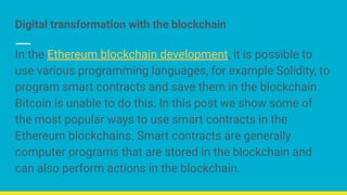 Digital transformation with the blockchain
In the Ethereum blockchain development, it is possible to
use various programming languages, for example Solidity, to
program smart contracts and save them in the blockchain.
Bitcoin is unable to do this. In this post we show some of
the most popular ways to use smart contracts in the
Ethereum blockchains. Smart contracts are generally
computer programs that are stored in the blockchain and
can also perform actions in the blockchain.
 