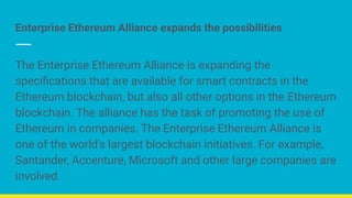 Enterprise Ethereum Alliance expands the possibilities
The Enterprise Ethereum Alliance is expanding the
speciﬁcations that are available for smart contracts in the
Ethereum blockchain, but also all other options in the Ethereum
blockchain. The alliance has the task of promoting the use of
Ethereum in companies. The Enterprise Ethereum Alliance is
one of the world's largest blockchain initiatives. For example,
Santander, Accenture, Microsoft and other large companies are
involved.
 