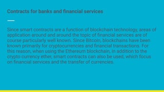 Contracts for banks and ﬁnancial services
Since smart contracts are a function of blockchain technology, areas of
application around and around the topic of ﬁnancial services are of
course particularly well known. Since Bitcoin, blockchains have been
known primarily for cryptocurrencies and ﬁnancial transactions. For
this reason, when using the Ethereum blockchain, in addition to the
crypto currency ether, smart contracts can also be used, which focus
on ﬁnancial services and the transfer of currencies.
 