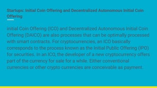 Startups: Initial Coin Offering and Decentralized Autonomous Initial Coin
Offering
initial Coin Offering (ICO) and Decentralized Autonomous Initial Coin
Offering (DAICO) are also processes that can be optimally processed
with smart contracts. For cryptocurrencies, an ICO basically
corresponds to the process known as the Initial Public Offering (IPO)
for securities. In an ICO, the developer of a new cryptocurrency offers
part of the currency for sale for a while. Either conventional
currencies or other crypto currencies are conceivable as payment.
 