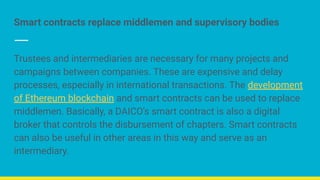 Smart contracts replace middlemen and supervisory bodies
Trustees and intermediaries are necessary for many projects and
campaigns between companies. These are expensive and delay
processes, especially in international transactions. The development
of Ethereum blockchain and smart contracts can be used to replace
middlemen. Basically, a DAICO's smart contract is also a digital
broker that controls the disbursement of chapters. Smart contracts
can also be useful in other areas in this way and serve as an
intermediary.
 