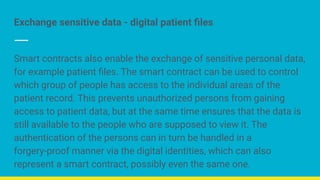 Exchange sensitive data - digital patient ﬁles
Smart contracts also enable the exchange of sensitive personal data,
for example patient ﬁles. The smart contract can be used to control
which group of people has access to the individual areas of the
patient record. This prevents unauthorized persons from gaining
access to patient data, but at the same time ensures that the data is
still available to the people who are supposed to view it. The
authentication of the persons can in turn be handled in a
forgery-proof manner via the digital identities, which can also
represent a smart contract, possibly even the same one.
 