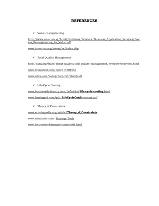 REFERENCES


      Value re-engineering

http://www.ncs.com.sg/html/Brochures/Services/Business_Application_Services/Proc
ess_Re-engineering_for_Value.pdf

www.invest-in.org/invest/ve/index.php


      Total Quality Management

http://asq.org/learn-about-quality/total-quality-management/overview/overview.html

www.economist.com/node/14301657

www.wiley.com/college/sc/reid/chap5.pdf


      Life-Cycle Costing

www.businessdictionary.com/definition/life-cycle-costing.html

www.barringer1.com/pdf/LifeCycleCostSummary.pdf


      Theory of Constraints

www.scholarpedia.org/article/Theory_of_Constraints

www.mindtools.com › Strategy Tools

www.focusedperformance.com/toc01.html
 
