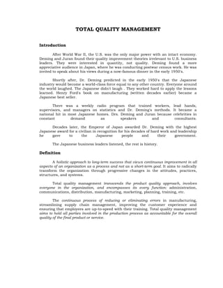 TOTAL QUALITY MANAGEMENT


Introduction

        After World War II, the U.S. was the only major power with an intact economy.
Deming and Juran found their quality improvement theories irrelevant to U.S. business
leaders. They were interested in quantity, not quality. Deming found a more
appreciative audience in Japan, where he was conducting postwar census work. He was
invited to speak about his views during a now-famous dinner in the early 1950's.

       Shortly after, Dr. Deming predicted in the early 1950's that the Japanese
industry would become a world-class force equal to any other country. Everyone around
the world laughed. The Japanese didn't laugh . They worked hard to apply the lessons
learned. Henry Ford's book on manufacturing (written decades earlier) became a
Japanese best seller.

       There was a weekly radio program that trained workers,               lead hands,
supervisors, and managers on statistics and Dr. Deming's methods.           It became a
national hit in most Japanese homes. Drs. Deming and Juran because          celebrities in
constant         demand         as        speakers       and                 consultants.

      Decades later, the Emperor of Japan awarded Dr. Deming with the highest
Japanese award for a civilian in recognition for his decades of hard work and leadership
he    gave     to      the      Japanese       people     and      their    government.

       The Japanese business leaders listened, the rest is history.

Definition

       A holistic approach to long-term success that views continuous improvement in all
aspects of an organization as a process and not as a short-term goal. It aims to radically
transform the organization through progressive changes in the attitudes, practices,
structures, and systems.

       Total quality management transcends the product quality approach, involves
everyone in the organization, and encompasses its every function: administration,
communications, distribution, manufacturing, marketing, planning, training, etc.

        The continuous process of reducing or eliminating errors in manufacturing,
streamlining supply chain management, improving the customer experience and
ensuring that employees are up-to-speed with their training. Total quality management
aims to hold all parties involved in the production process as accountable for the overall
quality of the final product or service.
 