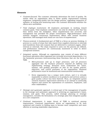Elements

     Customer-focused. The customer ultimately determines the level of quality. No
      matter what an organization does to foster quality improvement—training
      employees, integrating quality into the design process, upgrading computers or
      software, or buying new measuring tools—the customer determines whether the
      efforts were worthwhile.

     Total employee involvement. All employees participate in working toward
      common goals. Total employee commitment can only be obtained after fear has
      been driven from the workplace, when empowerment has occurred, and
      management has provided the proper environment. High-performance work
      systems integrate continuous improvement efforts with normal business
      operations. Self-managed work teams are one form of empowerment.

     Process-centered. A fundamental part of TQM is a focus on process thinking. A
      process is a series of steps that take inputs from suppliers (internal or external)
      and transforms them into outputs that are delivered to customers (again, either
      internal or external). The steps required to carry out the process are defined,
      and performance measures are continuously monitored in order to detect
      unexpected variation.

     Integrated system. Although an organization may consist of many different
      functional specialties often organized into vertically structured departments, it is
      the horizontal processes interconnecting these functions that are the focus of
      TQM.
               Micro-processes add up to larger processes, and all processes
                 aggregate into the business processes required for defining and
                 implementing strategy. Everyone must understand the vision,
                 mission, and guiding principles as well as the quality policies,
                 objectives, and critical processes of the organization. Business
                 performance must be monitored and communicated continuously.

                Every organization has a unique work culture, and it is virtually
                 impossible to achieve excellence in its products and services unless a
                 good quality culture has been fostered. Thus, an integrated system
                 connects business improvement elements in an attempt to continually
                 improve and exceed the expectations of customers, employees, and
                 other stakeholders.


     Strategic and systematic approach. A critical part of the management of quality
      is the strategic and systematic approach to achieving an organization’s vision,
      mission, and goals. This process, called strategic planning or strategic
      management, includes the formulation of a strategic plan that integrates quality
      as a core component.

     Continual improvement. A major thrust of TQM is continual process
      improvement. Continual improvement drives an organization to be both
      analytical and creative in finding ways to become more competitive and more
      effective at meeting stakeholder expectations.
 