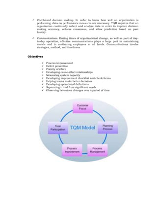    Fact-based decision making. In order to know how well an organization is
       performing, data on performance measures are necessary. TQM requires that an
       organization continually collect and analyze data in order to improve decision
       making accuracy, achieve consensus, and allow prediction based on past
       history.

      Communications. During times of organizational change, as well as part of day-
       to-day operation, effective communications plays a large part in maintaining
       morale and in motivating employees at all levels. Communications involve
       strategies, method, and timeliness.


Objectives

             Process improvement
             Defect prevention
             Priority of effort
             Developing cause-effect relationships
             Measuring system capacity
             Developing improvement checklist and check forms
             Helping teams make better decisions
             Developing operational definitions
             Separating trivial from significant needs
             Observing behaviour changes over a period of time
 