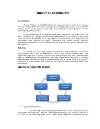 THEORY OF CONSTRAINTS


Introduction

        Theory Of Constraints (TOC) adopts the common idiom "a chain is no stronger
than its weakest link". This means that processes, organizations, etc., are vulnerable
because the weakest person or part can always damage or break them or at least
adversely affect the outcome.

       It was created by Dr. Eli Goldratt and was published in his 1984 book "The
Goal." According to Goldratt, organizational performance is dictated by constraints.
These are where bottlenecks occur that prevent an organization from maximizing its
performance and reaching its goals. Constraints can involve people, supplies,
information, equipment, or even policies, and they can be internal or external to an
organization.

Definition

        The theory says that every system, no matter how well it performs, has at least
one constraint that limits its performance – this is the system's "weakest link." The
theory also says that a system can have only one constraint at a time, and that other
areas of weakness are "non-constraints" until they become the weakest link. The theory
was originally used successfully in manufacturing, but it can be used in a variety of
situations. It's most useful with important or frequently-used processes within your
organization.

STEPS IN APPLYING THE THEORY




      Exploit the Constraint

              The first step is to identify your weakest link – this is the factor that's
holding you back the most. Start by looking at the processes that you use regularly. It
can help to use tools like Flow Charts, Swim Lane Diagrams, Storyboarding, and
 