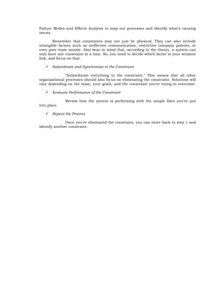 Failure Modes and Effects Analysis to map out processes and identify what's causing
issues.

        Remember that constraints may not just be physical. They can also include
intangible factors such as ineffective communication, restrictive company policies, or
even poor team morale. Also bear in mind that, according to the theory, a system can
only have one constraint at a time. So, you need to decide which factor is your weakest
link, and focus on that.

      Subordinate and Synchronize to the Constraint

               ―Subordinate everything to the constraint." This means that all other
organizational processes should also focus on eliminating the constraint. Solutions will
vary depending on the team, your goals, and the constraint you're trying to overcome.

      Evaluate Performance of the Constraint

              Review how the system is performing with the simple fixes you've put
into place.

      Repeat the Process

               Once you've eliminated the constraint, you can move back to step 1 and
identify another constraint.
 