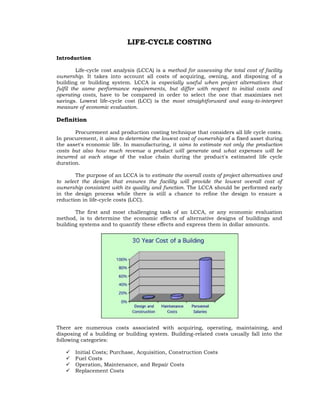 LIFE-CYCLE COSTING

Introduction

         Life-cycle cost analysis (LCCA) is a method for assessing the total cost of facility
ownership. It takes into account all costs of acquiring, owning, and disposing of a
building or building system. LCCA is especially useful when project alternatives that
fulfil the same performance requirements, but differ with respect to initial costs and
operating costs, have to be compared in order to select the one that maximizes net
savings. Lowest life-cycle cost (LCC) is the most straightforward and easy-to-interpret
measure of economic evaluation.

Definition

       Procurement and production costing technique that considers all life cycle costs.
In procurement, it aims to determine the lowest cost of ownership of a fixed asset during
the asset's economic life. In manufacturing, it aims to estimate not only the production
costs but also how much revenue a product will generate and what expenses will be
incurred at each stage of the value chain during the product's estimated life cycle
duration.

       The purpose of an LCCA is to estimate the overall costs of project alternatives and
to select the design that ensures the facility will provide the lowest overall cost of
ownership consistent with its quality and function. The LCCA should be performed early
in the design process while there is still a chance to refine the design to ensure a
reduction in life-cycle costs (LCC).

       The first and most challenging task of an LCCA, or any economic evaluation
method, is to determine the economic effects of alternative designs of buildings and
building systems and to quantify these effects and express them in dollar amounts.




There are numerous costs associated with acquiring, operating, maintaining, and
disposing of a building or building system. Building-related costs usually fall into the
following categories:

      Initial Costs; Purchase, Acquisition, Construction Costs
      Fuel Costs
      Operation, Maintenance, and Repair Costs
      Replacement Costs
 