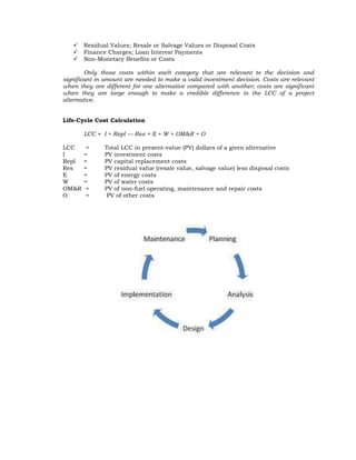    Residual Values; Resale or Salvage Values or Disposal Costs
      Finance Charges; Loan Interest Payments
      Non-Monetary Benefits or Costs

        Only those costs within each category that are relevant to the decision and
significant in amount are needed to make a valid investment decision. Costs are relevant
when they are different for one alternative compared with another; costs are significant
when they are large enough to make a credible difference in the LCC of a project
alternative.


Life-Cycle Cost Calculation

       LCC = I + Repl — Res + E + W + OM&R + O

LCC     =     Total LCC in present-value (PV) dollars of a given alternative
I      =      PV investment costs
Repl   =      PV capital replacement costs
Res    =      PV residual value (resale value, salvage value) less disposal costs
E      =      PV of energy costs
W      =      PV of water costs
OM&R    =     PV of non-fuel operating, maintenance and repair costs
O       =      PV of other costs
 