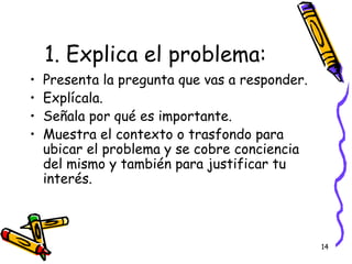 1. Explica el problema:  Presenta la pregunta que vas a responder. Expl ícala. Señala por qué es importante. Muestra el contexto o trasfondo para ubicar el problema y se cobre conciencia del mismo y también para justificar tu interés. 