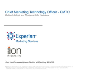 Chief Marketing Technology Officer - CMTO
Outlined, defined, and 10 arguments for having one




Join the Conversation on Twitter at Hashtag: #CMTO

© 2010 Experian Information Solutions, Inc. All rights reserved. Experian and the marks used herein are service marks or registered trademarks of Experian Information Solutions, Inc.
 Other product and company names mentioned herein may be the trademarks of their respective owners. No part of this copyrighted work may be reproduced, modified,
 or distributed in any form or manner without the prior written permission of Experian Information Solutions, Inc.
 