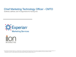 Chief Marketing Technology Officer - CMTO
Outlined, defined, and 10 arguments for having one




© 2010 Experian Information Solutions, Inc. All rights reserved. Experian and the marks used herein are service marks or registered trademarks of Experian Information Solutions, Inc.
 Other product and company names mentioned herein may be the trademarks of their respective owners. No part of this copyrighted work may be reproduced, modified,
 or distributed in any form or manner without the prior written permission of Experian Information Solutions, Inc.
 
