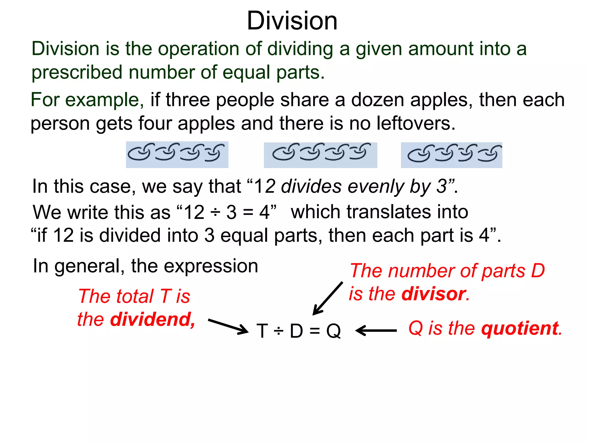 Division is the operation of dividing a given amount into a
prescribed number of equal parts.
For example, if three people share a dozen apples, then each
person gets four apples and there is no leftovers.
In this case, we say that “12 divides evenly by 3”.
We write this as “12 ÷ 3 = 4” which translates into
“if 12 is divided into 3 equal parts, then each part is 4”.
In general, the expression
T ÷ D = Q
The total T is
the dividend,
The number of parts D
is the divisor.
Q is the quotient.
Division
 