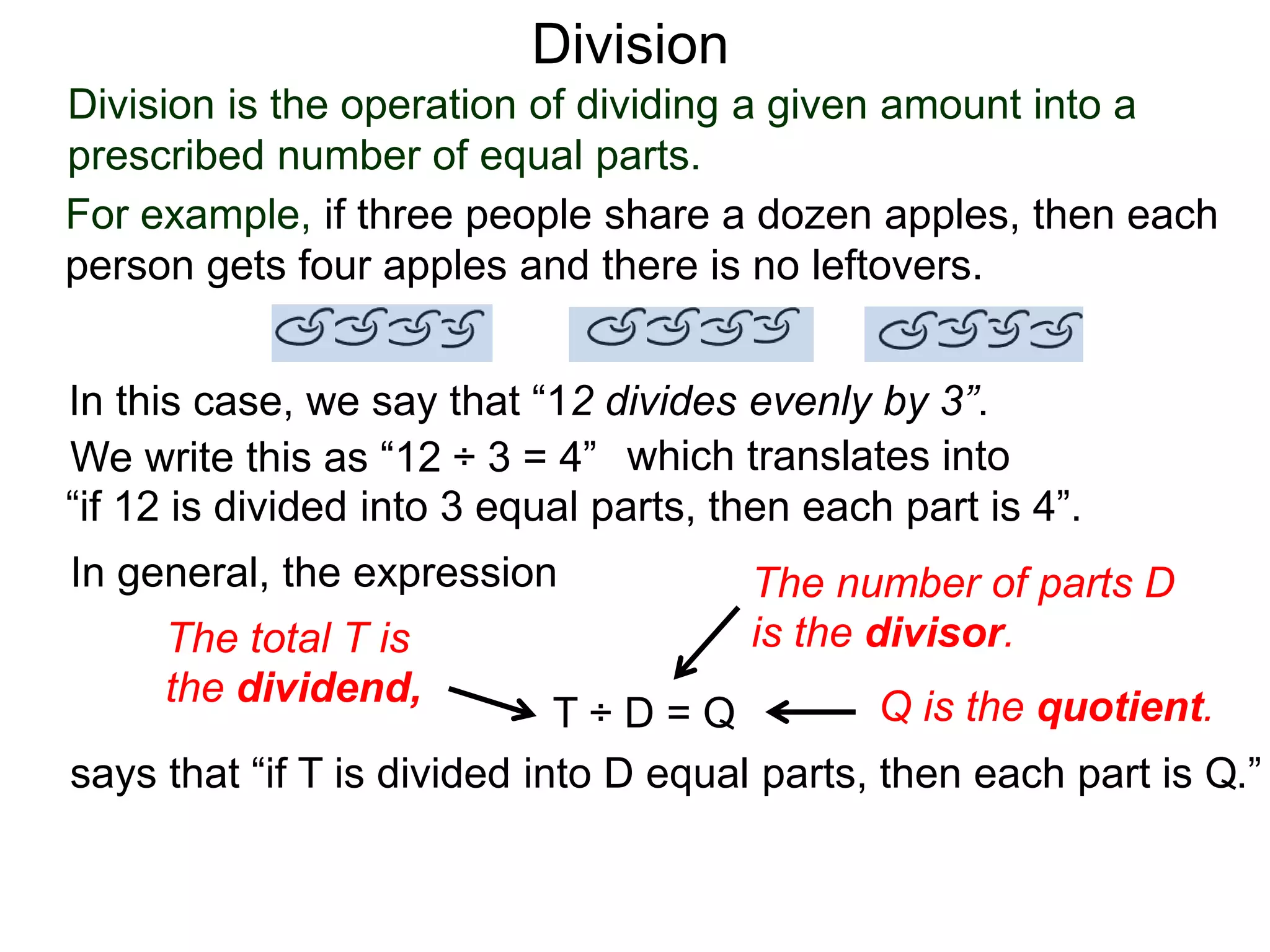 Division is the operation of dividing a given amount into a
prescribed number of equal parts.
For example, if three people share a dozen apples, then each
person gets four apples and there is no leftovers.
In this case, we say that “12 divides evenly by 3”.
We write this as “12 ÷ 3 = 4” which translates into
“if 12 is divided into 3 equal parts, then each part is 4”.
In general, the expression
T ÷ D = Q
says that “if T is divided into D equal parts, then each part is Q.”
The total T is
the dividend,
The number of parts D
is the divisor.
Q is the quotient.
Division
 