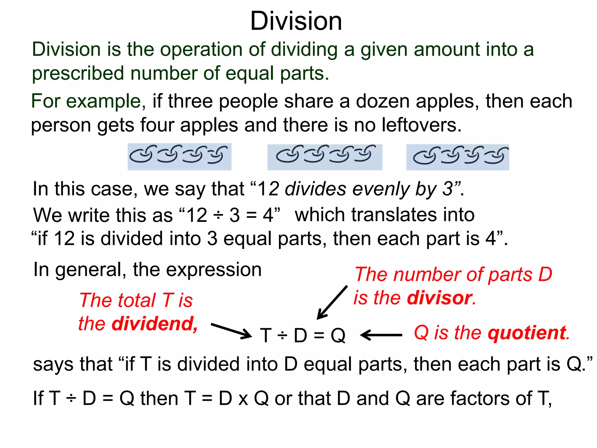 Division is the operation of dividing a given amount into a
prescribed number of equal parts.
For example, if three people share a dozen apples, then each
person gets four apples and there is no leftovers.
In this case, we say that “12 divides evenly by 3”.
We write this as “12 ÷ 3 = 4” which translates into
“if 12 is divided into 3 equal parts, then each part is 4”.
In general, the expression
T ÷ D = Q
says that “if T is divided into D equal parts, then each part is Q.”
The total T is
the dividend,
The number of parts D
is the divisor.
Q is the quotient.
If T ÷ D = Q then T = D x Q or that D and Q are factors of T,
Division
 