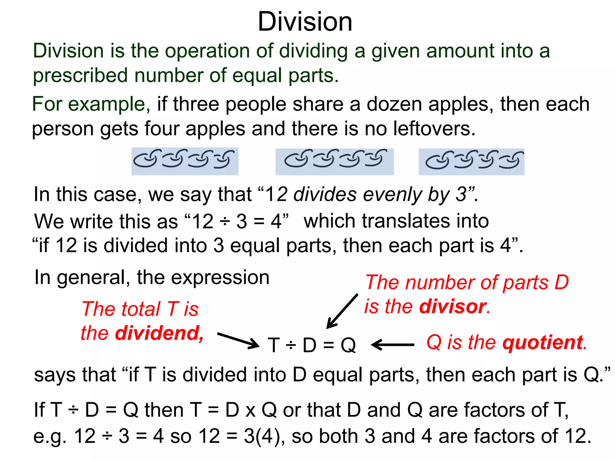 Division is the operation of dividing a given amount into a
prescribed number of equal parts.
For example, if three people share a dozen apples, then each
person gets four apples and there is no leftovers.
In this case, we say that “12 divides evenly by 3”.
We write this as “12 ÷ 3 = 4” which translates into
“if 12 is divided into 3 equal parts, then each part is 4”.
In general, the expression
T ÷ D = Q
says that “if T is divided into D equal parts, then each part is Q.”
The total T is
the dividend,
The number of parts D
is the divisor.
Q is the quotient.
If T ÷ D = Q then T = D x Q or that D and Q are factors of T,
e.g. 12 ÷ 3 = 4 so 12 = 3(4), so both 3 and 4 are factors of 12.
Division
 