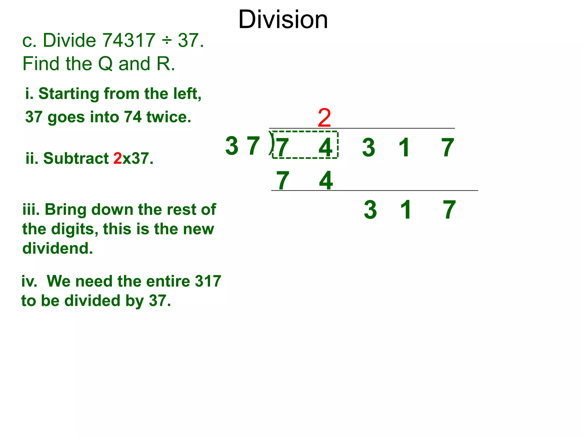 Division
)3 7 7 4 3 1 7
i. Starting from the left,
37 goes into 74 twice.
ii. Subtract 2x37.
3 1 7iii. Bring down the rest of
the digits, this is the new
dividend.
2
c. Divide 74317 ÷ 37.
Find the Q and R.
iv. We need the entire 317
to be divided by 37.
7 4
 
