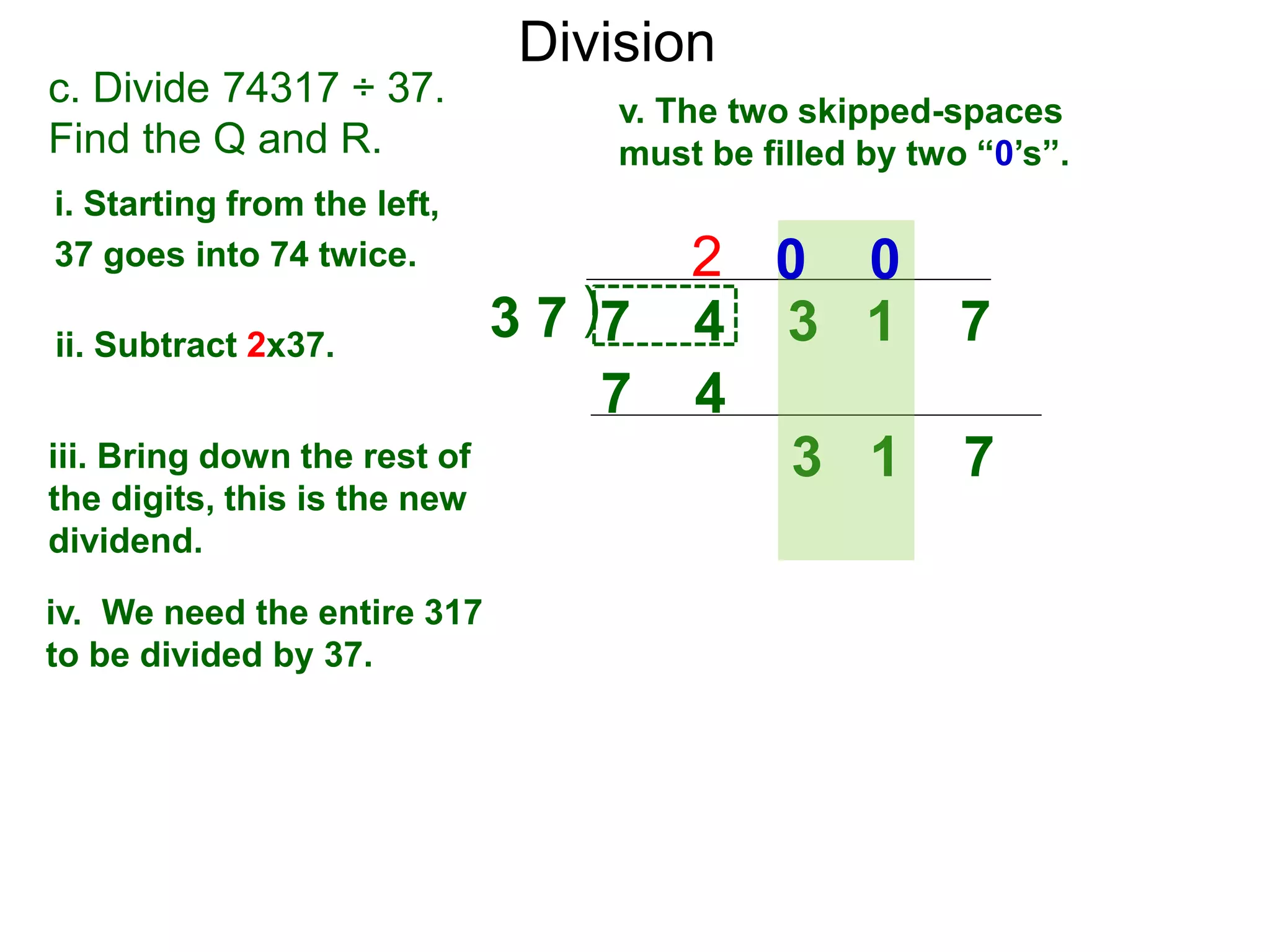 Division
)3 7 7 4 3 1 7
i. Starting from the left,
37 goes into 74 twice.
ii. Subtract 2x37.
3 1 7iii. Bring down the rest of
the digits, this is the new
dividend.
2
c. Divide 74317 ÷ 37.
Find the Q and R.
iv. We need the entire 317
to be divided by 37.
v. The two skipped-spaces
must be filled by two “0’s”.
7 4
0 0
 