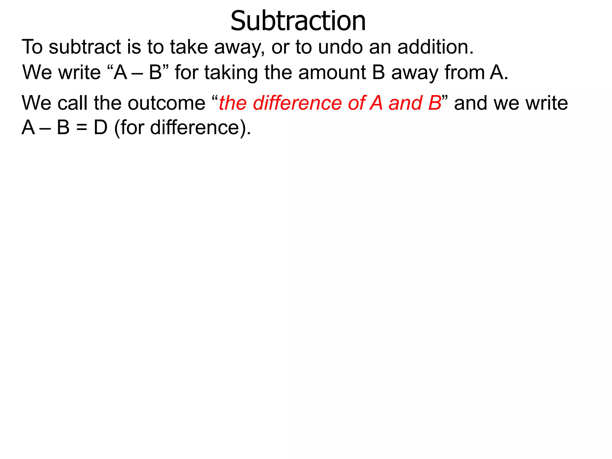 Subtraction
To subtract is to take away, or to undo an addition.
We write “A – B” for taking the amount B away from A.
We call the outcome “the difference of A and B” and we write
A – B = D (for difference).
 