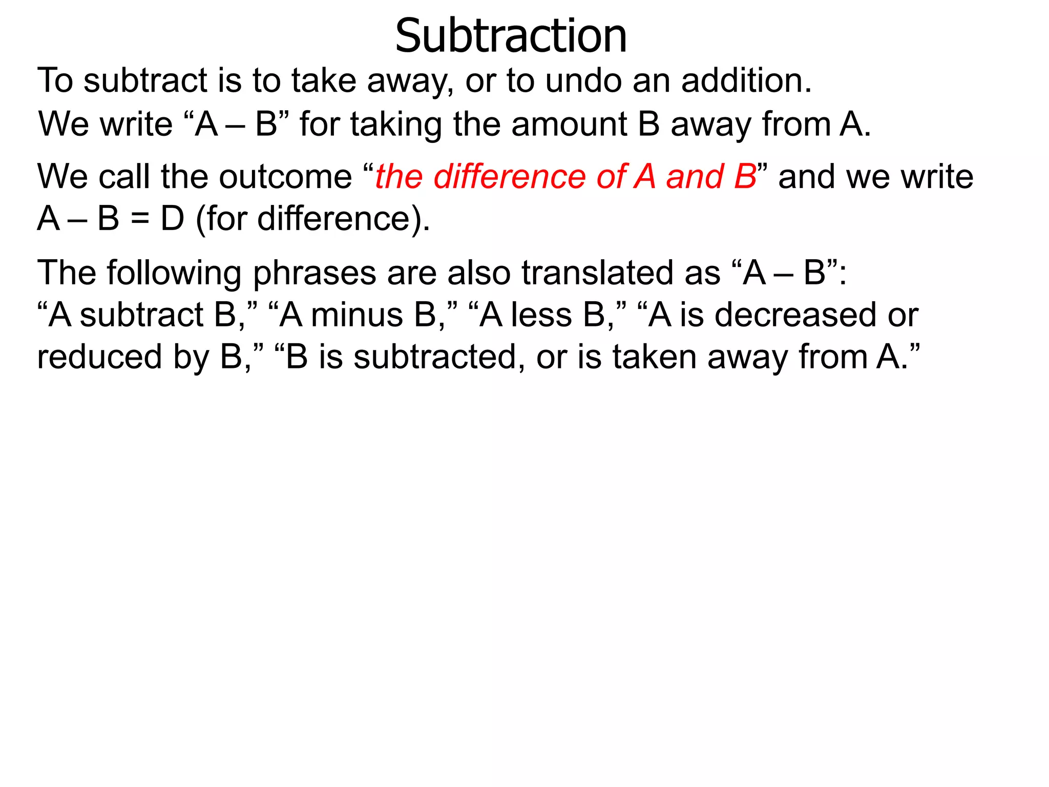 Subtraction
To subtract is to take away, or to undo an addition.
The following phrases are also translated as “A – B”:
“A subtract B,” “A minus B,” “A less B,” “A is decreased or
reduced by B,” “B is subtracted, or is taken away from A.”
We write “A – B” for taking the amount B away from A.
We call the outcome “the difference of A and B” and we write
A – B = D (for difference).
 