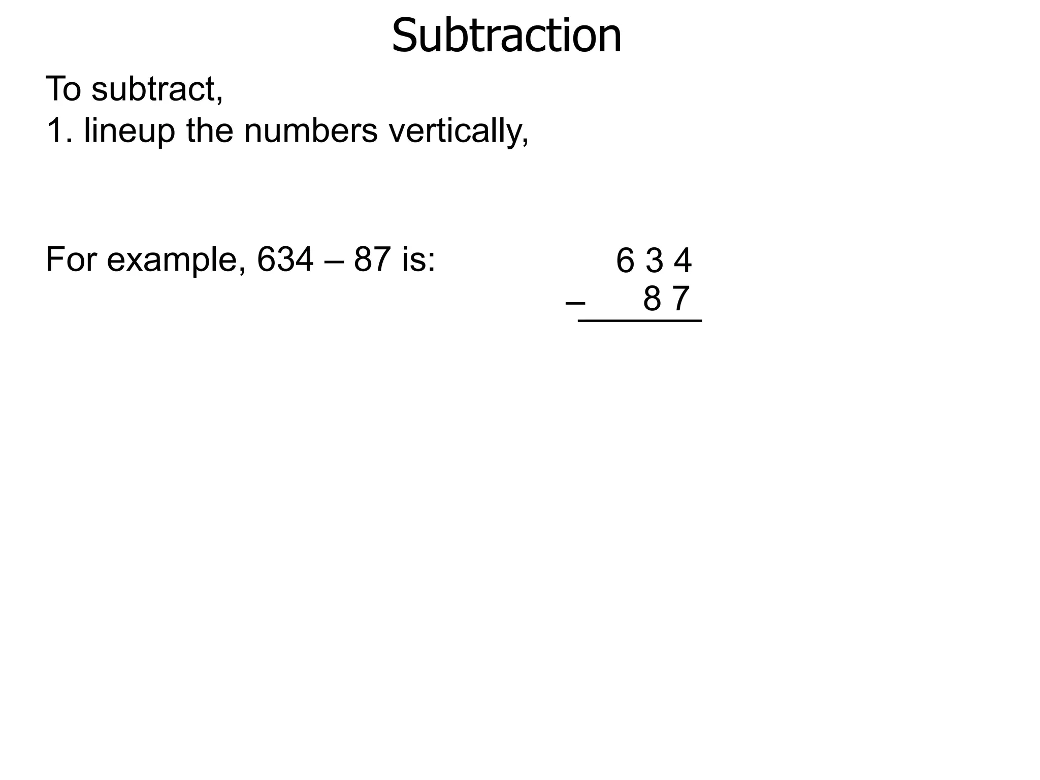 Subtraction
To subtract,
1. lineup the numbers vertically,
For example, 634 – 87 is: 6 3 4
8 7–
 