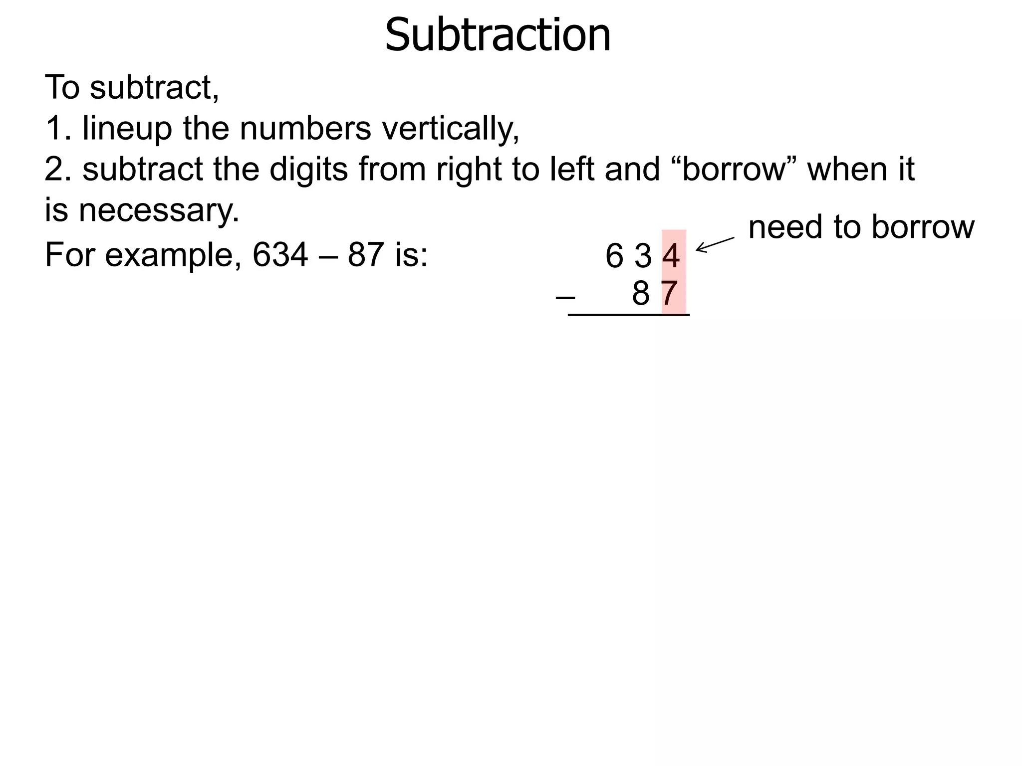 Subtraction
For example, 634 – 87 is: 6 3 4
8 7–
To subtract,
1. lineup the numbers vertically,
2. subtract the digits from right to left and “borrow” when it
is necessary. need to borrow
 