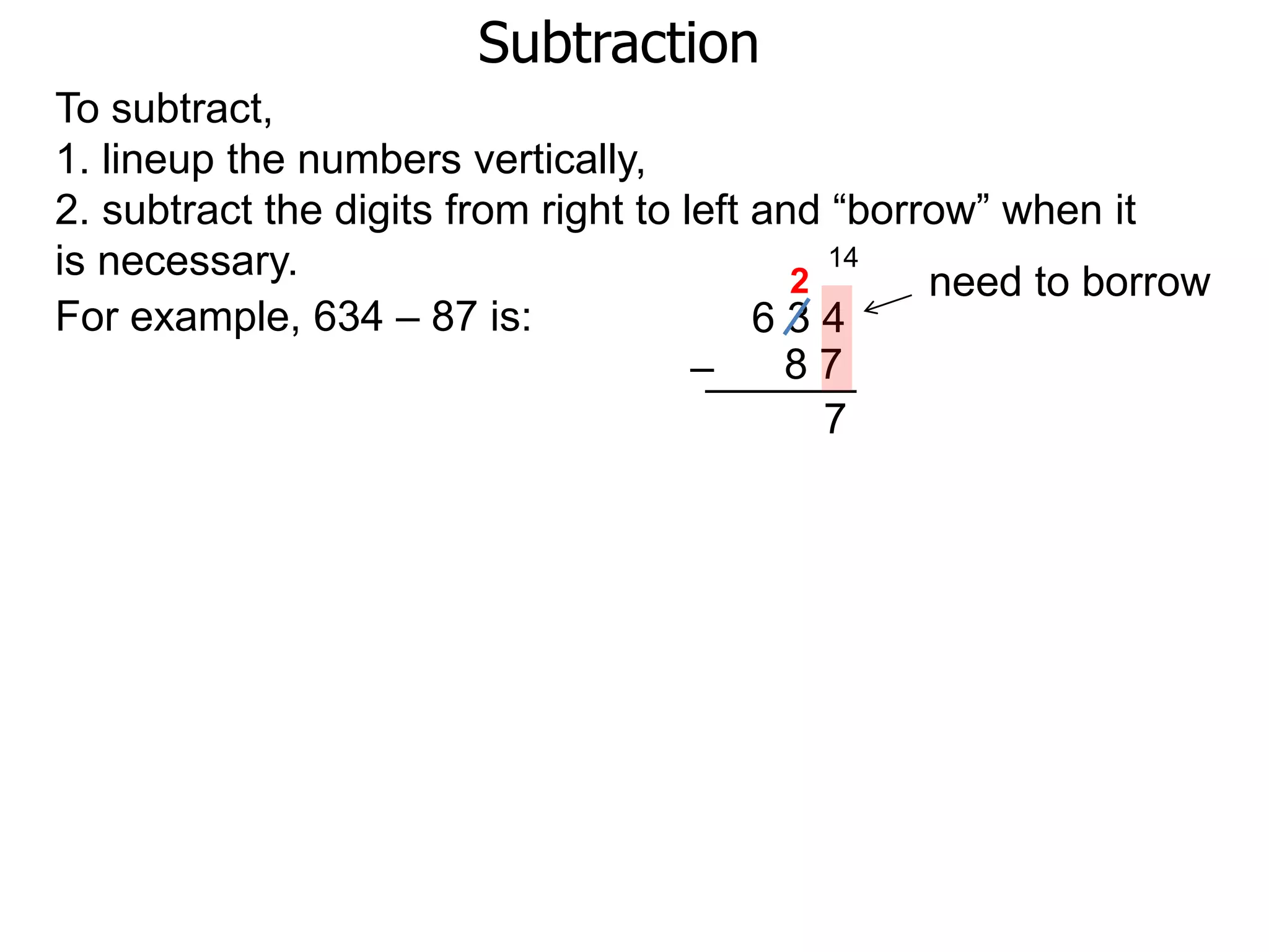 Subtraction
For example, 634 – 87 is: 6 3 4
8 7–
To subtract,
1. lineup the numbers vertically,
2. subtract the digits from right to left and “borrow” when it
is necessary. need to borrow
14
2
7
 