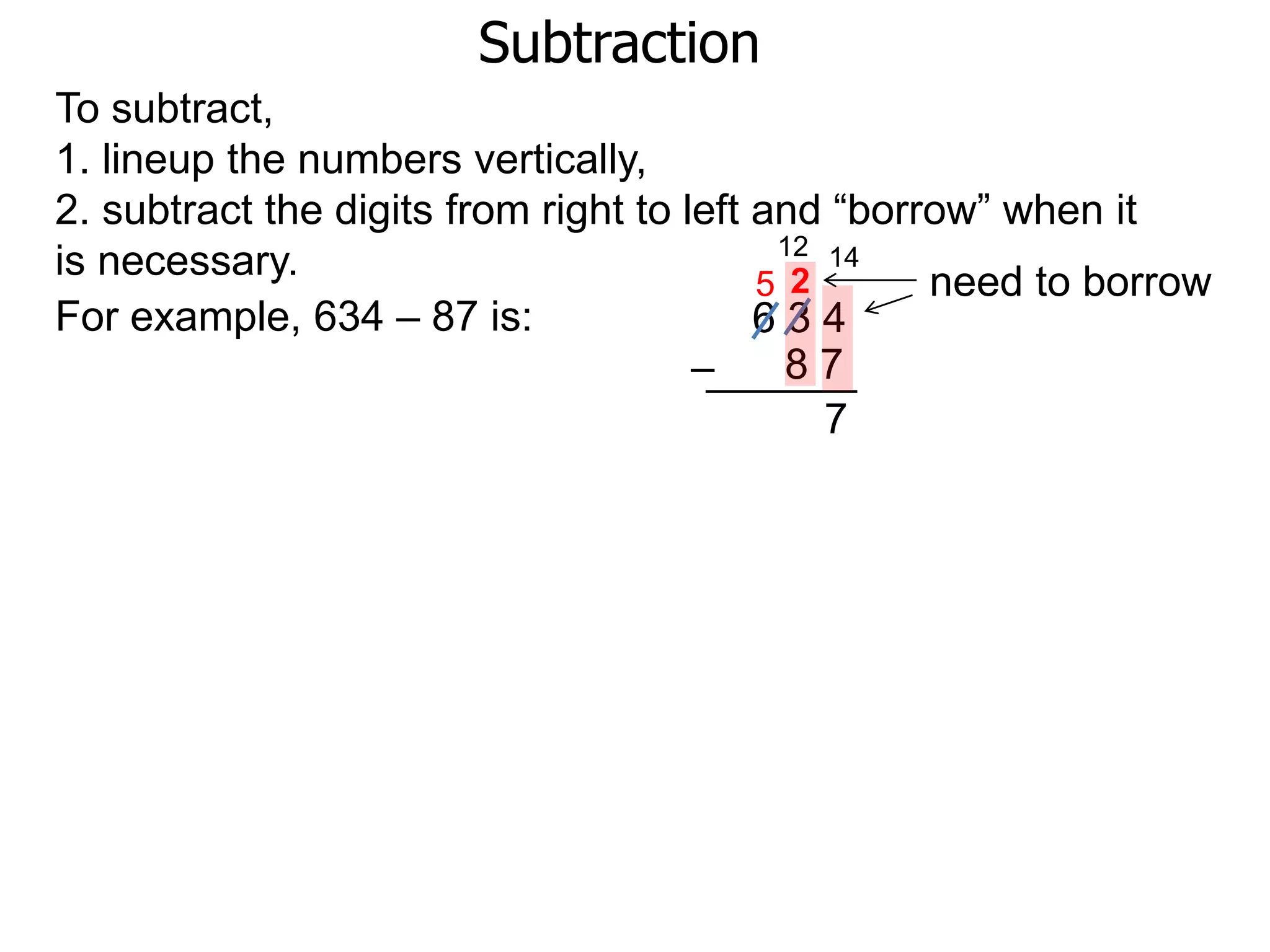 Subtraction
For example, 634 – 87 is: 6 3 4
8 7–
To subtract,
1. lineup the numbers vertically,
2. subtract the digits from right to left and “borrow” when it
is necessary. need to borrow
14
2
7
12
5
 