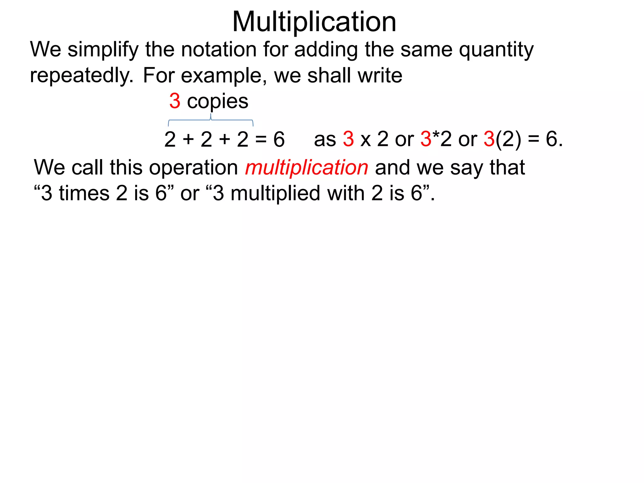 We simplify the notation for adding the same quantity
repeatedly.
We call this operation multiplication and we say that
“3 times 2 is 6” or “3 multiplied with 2 is 6”.
2 + 2 + 2 = 6
3 copies
as 3 x 2 or 3*2 or 3(2) = 6.
For example, we shall write
Multiplication
 