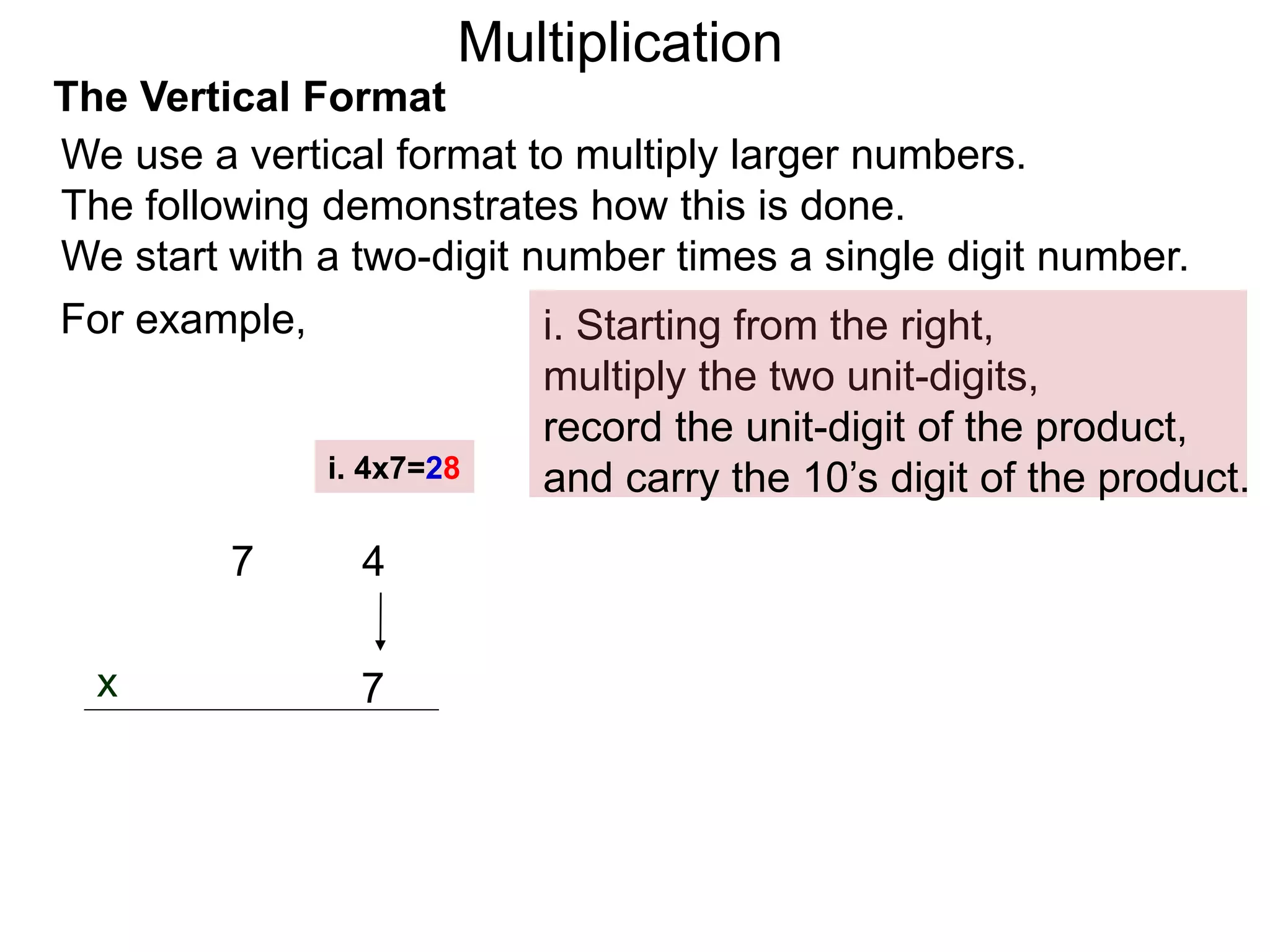 The Vertical Format
47
i. Starting from the right,
multiply the two unit-digits,
7x
For example,
We use a vertical format to multiply larger numbers.
The following demonstrates how this is done.
We start with a two-digit number times a single digit number.
i. 4x7=28
record the unit-digit of the product,
and carry the 10’s digit of the product.
Multiplication
 
