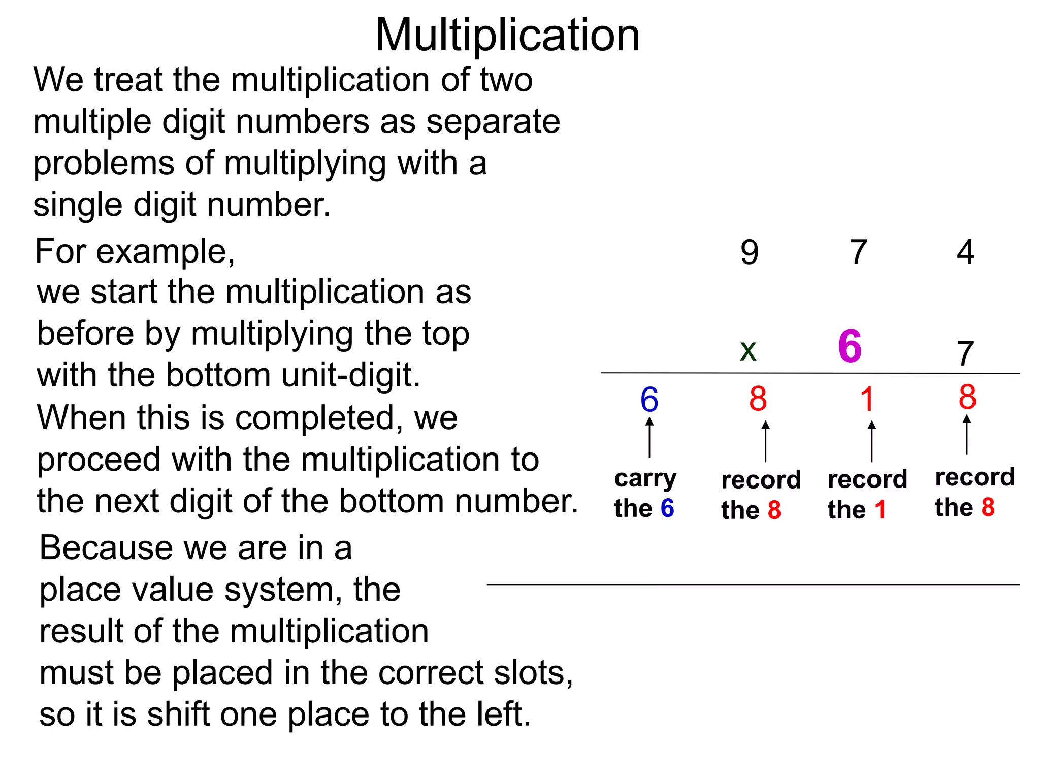 We treat the multiplication of two
multiple digit numbers as separate
problems of multiplying with a
single digit number.
we start the multiplication as
before by multiplying the top
with the bottom unit-digit.
When this is completed, we
proceed with the multiplication to
the next digit of the bottom number.
For example,
Because we are in a
place value system, the
result of the multiplication
must be placed in the correct slots,
so it is shift one place to the left.
47
7
8
record
the 8
1
record
the 1
9
8
record
the 8
carry
the 6
6
6
Multiplication
x
 