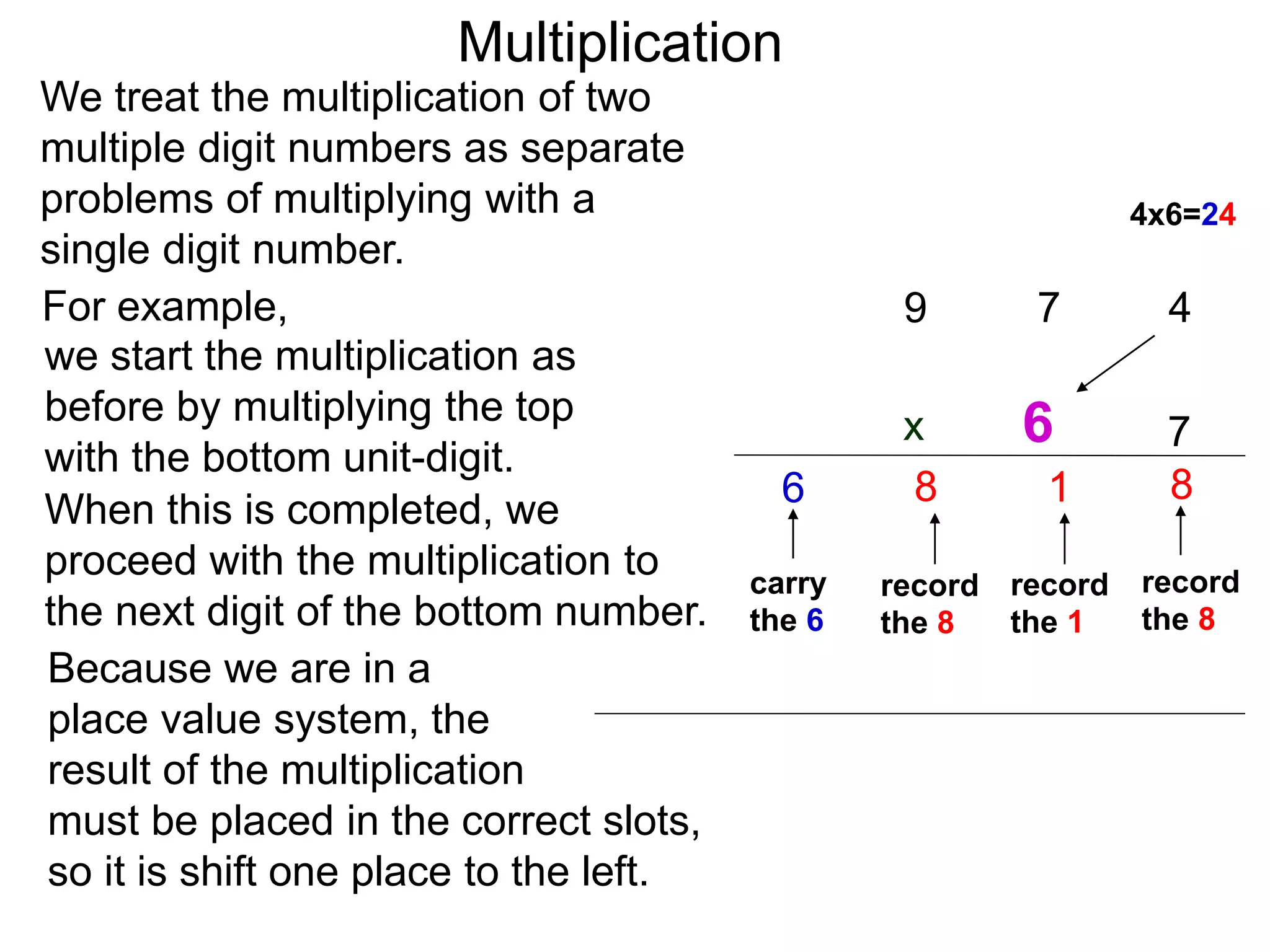 We treat the multiplication of two
multiple digit numbers as separate
problems of multiplying with a
single digit number.
we start the multiplication as
before by multiplying the top
with the bottom unit-digit.
When this is completed, we
proceed with the multiplication to
the next digit of the bottom number.
For example,
Because we are in a
place value system, the
result of the multiplication
must be placed in the correct slots,
so it is shift one place to the left.
47
7
8
record
the 8
4x6=24
1
record
the 1
9
8
record
the 8
carry
the 6
6
6
Multiplication
x
 