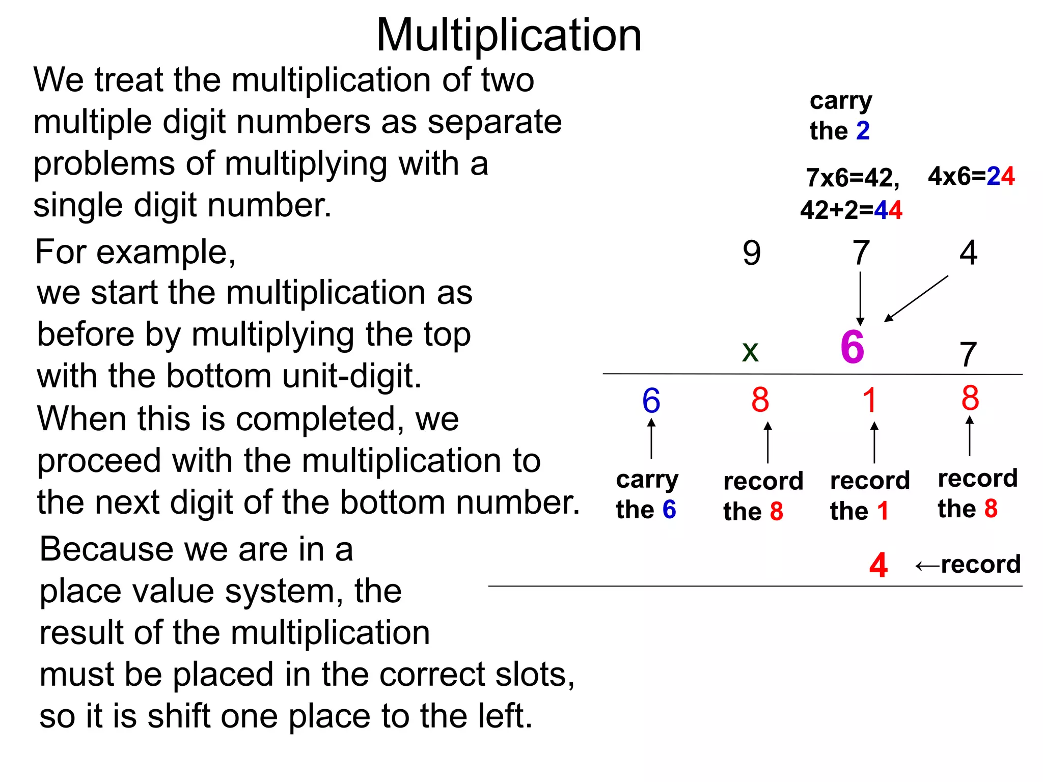 We treat the multiplication of two
multiple digit numbers as separate
problems of multiplying with a
single digit number.
we start the multiplication as
before by multiplying the top
with the bottom unit-digit.
When this is completed, we
proceed with the multiplication to
the next digit of the bottom number.
For example,
Because we are in a
place value system, the
result of the multiplication
must be placed in the correct slots,
so it is shift one place to the left.
47
7
8
record
the 8
4x6=247x6=42,
1
record
the 1
←record
42+2=44
9
8
record
the 8
carry
the 6
6
6
carry
the 2
4
Multiplication
x
 