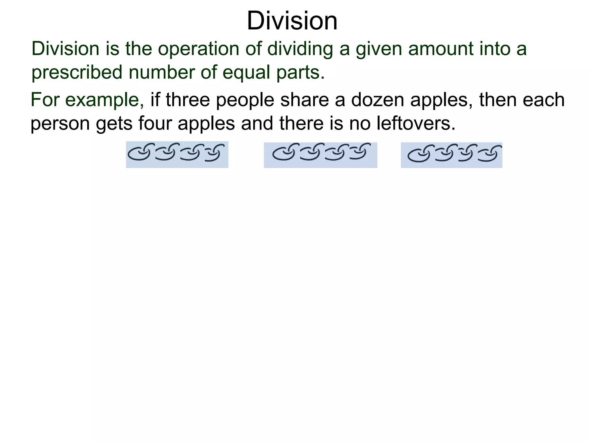 Division is the operation of dividing a given amount into a
prescribed number of equal parts.
For example, if three people share a dozen apples, then each
person gets four apples and there is no leftovers.
Division
 