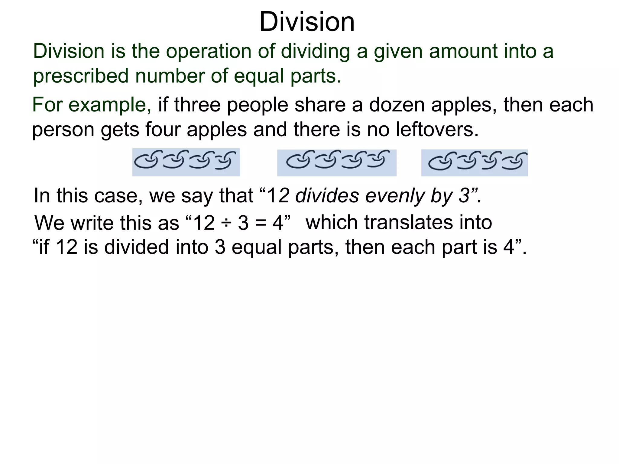 Division is the operation of dividing a given amount into a
prescribed number of equal parts.
For example, if three people share a dozen apples, then each
person gets four apples and there is no leftovers.
In this case, we say that “12 divides evenly by 3”.
We write this as “12 ÷ 3 = 4” which translates into
“if 12 is divided into 3 equal parts, then each part is 4”.
Division
 