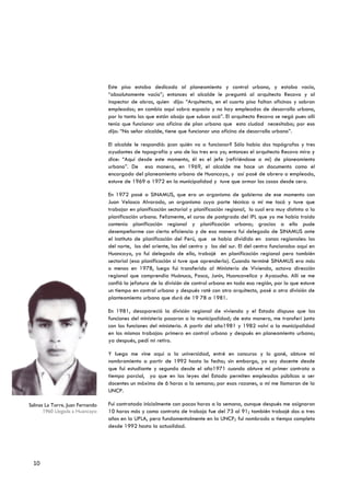 Este piso estaba dedicado al planeamiento y control urbano, y estaba vacío,
                                  “absolutamente vacio”; entonces el alcalde le preguntó al arquitecto Recova y al
                                  inspector de obras, quien dijo: “Arquitecto, en el cuarto piso faltan oficinas y sobran
                                  empleados; en cambio aquí sobra espacio y no hay empleados de desarrollo urbano,
                                  por lo tanto los que están abajo que suban acá”. El arquitecto Recova se negó pues allí
                                  tenía que funcionar una oficina de plan urbano que esta ciudad necesitaba; por eso
                                  dijo: “No señor alcalde, tiene que funcionar una oficina de desarrollo urbano”.

                                  El alcalde le respondió: ¿con quién va a funcionar? Sólo había dos topógrafos y tres
                                  ayudantes de topografía y uno de los tres era yo; entonces el arquitecto Recova mira y
                                  dice: “Aquí desde este momento, él es el jefe (refiriéndose a mí) de planeamiento
                                  urbano”. De esa manera, en 1969, el alcalde me hace un documento como el
                                  encargado del planeamiento urbano de Huancayo, y así pasé de obrero a empleado,
                                  estuve de 1969 a 1972 en la municipalidad y tuve que armar las cosas desde cero.

                                  En 1972 pasé a SINAMUS, que era un organismo de gobierno de ese momento con
                                  Juan Velasco Alvarado, un organismo cuya parte técnica a mí me tocó y tuve que
                                  trabajar en planificación sectorial y planificación regional, lo cual era muy distinta a la
                                  planificación urbana. Felizmente, el curso de postgrado del IPL que yo me había traído
                                  contenía planificación regional y planificación urbana; gracias a ello pude
                                  desempeñarme con cierta eficiencia y de esa manera fui delegado de SINAMUS ante
                                  el instituto de planificación del Perú, que se había dividido en zonas regionales: los
                                  del norte, los del oriente, los del centro y los del sur. El del centro funcionaba aquí en
                                  Huancayo, yo fui delegado de ello, trabajé en planificación regional pero también
                                  sectorial (esa planificación sí tuve que aprenderla). Cuando terminé SINAMUS era más
                                  o menos en 1978, luego fui transferido al Ministerio de Vivienda, octava dirección
                                  regional que comprendía Huánuco, Pasco, Junín, Huancavelica y Ayacucho. Allí se me
                                  confió la jefatura de la división de control urbano en toda esa región, por lo que estuve
                                  un tiempo en control urbano y después roté con otro arquitecto, pasé a otra división de
                                  planteamiento urbano que duró de 19 78 a 1981.

                                  En 1981, desapareció la división regional de vivienda y el Estado dispuso que las
                                  funciones del ministerio pasaran a la municipalidad; de esta manera, me transferí junto
                                  con las funciones del ministerio. A partir del año1981 y 1982 volví a la municipalidad
                                  en los mismos trabajos: primero en control urbano y después en planeamiento urbano;
                                  ya después, pedí mi retiro.

                                  Y luego me vine aquí a la universidad, entré en concurso y lo gané, obtuve mi
                                  nombramiento a partir de 1992 hasta la fecha; sin embargo, yo soy docente desde
                                  que fui estudiante y segundo desde el año1971 cuando obtuve mi primer contrato a
                                  tiempo parcial, ya que en las leyes del Estado permiten empleados públicos a ser
                                  docentes un máximo de 6 horas a la semana; por esas razones, a mí me llamaron de la
                                  UNCP.

Salinas La Torre, Juan Fernando   Fui contratado inicialmente con pocas horas a la semana, aunque después me asignaron
       1960 Llegada a Huancayo    10 horas más y como contrato de trabajo fue del 73 al 91; también trabajé dos a tres
                                  años en la UPLA, pero fundamentalmente en la UNCP; fui nombrado a tiempo completo
                                  desde 1992 hasta la actualidad.




 10
 
