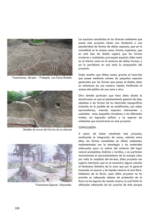Los espacios concebidos en los diversos ambientes que
                                                        posee este proyecto tienen una tendencia o una
                                                        peculiaridad de formas de dichos espacios, que en la
                                                        actualidad se le conoce como, formas orgánicas, que
                                                        en este tipo de diseño sugiere que las formas
                                                        circulares u onduladas, provoquen espacios útiles tanto
                                                        en el interior como en el contorno de dichas formas, y
                                                        así lo percibimos en casi toda la composición del
                                                        proyecto.

                                                        Cabe resaltar que dichas zonas, gracias al recorrido
Tratamientos del piso - Trabajado con Canto Rodado      que posee mediante uniones de pequeños espacios
                                                        generados por las formas que posee el diseño, éstas
                                                        se relacionan de una manera rápida, facilitando el
                                                        acceso del público de una zona a otra.

                                                        Otro detalle particular que tiene dicho diseño lo
                                                        encontramos en que el planteamiento general de éste,
                                                        obedece a las formas de los desniveles topográficos
                                                        tratando en lo posible de no modificarlos, aun mejor
                                                        aprovecharlos, creando espacios interesantes y
                                                        usándolos como pequeños miradores a los diferentes
                                                        niveles, así logrando unificar y no separar los
                                                        ambientes que encontramos en este proyecto.

                                                        CONCLUSIÓN:
         Detalles de muros del Cerrito de La Libertad
                                                        A pesar de haber estudiado este proyecto,
                                                        analizando la integración de zonas, relación entre
                                                        ellas, las formas concebidas en dichos ambientes,
                                                        implementados con la tecnología y los materiales
                                                        adecuados para no salirse del contexto del lugar
                                                        natural paisajístico, histórico y turístico, y en particular
                                                        maximizando el aprovechamiento de la energía solar
                                                        por toda la amplitud del terreno, dicho proyecto nos
                                                        sugiere mencionar que no se encuentra alguna solución
                                                        al fenómeno climático de la zona que por lo general
                                                        incomoda al usuario y los impide reunirse al aire libre-
                                                        hablamos de la lluvia- pues dicho proyecto no ha
                                                        previsto un adecuado sistema de protección de la
                                                        lluvia en los lugares de reunión masivo, lo cual limita la
                   Tratamiento Espacial - Desniveles    utilización adecuada de los usuarios de este parque




  100
 