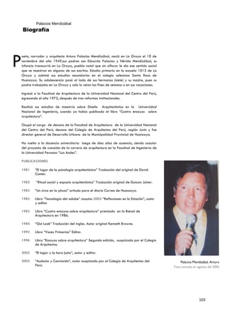Palacios Mendizábal
    Biografía




P
oeta, narrador y arquitecto Arturo Palacios Mendizábal, nació en La Oroya el 10 de
noviembre del año 1949,sus padres son Eduardo Palacios y Nérida Mendizábal; su
infancia transcurrió en La Oroya, pueblo natal que sin aflorar le dio ese sentido social
que se muestran en algunos de sus escritos. Estudio primaria en la escuela 1013 de La
Oroya y culminó sus estudios secundarios en el colegio salesiano Santa Rosa de
Huancayo. Su adolescencia pasó al lado de sus hermanos (siete) y su madre, pues su
padre trabajaba en La Oroya y solo lo veían los fines de semana o en sus vacaciones.

Ingresó a la Facultad de Arquitectura de la Universidad Nacional del Centro del Perú,
egresando el año 1973, después de tres reformas institucionales.

Realizó sus estudios de maestría sobre Diseño Arquitectónico en la Universidad
Nacional de Ingeniería, cuando ya había publicado el libro “Cuatro ensayos sobre
arquitectura”.

Ocupó el cargo de decano de la Facultad de Arquitectura de la Universidad Nacional
del Centro del Perú, decano del Colegio de Arquitectos del Perú, región Junín y fue
director general de Desarrollo Urbano de la Municipalidad Provincial de Huancayo.

Ha vuelto a la docencia universitaria luego de diez años de ausencia, siendo coautor
del proyecto de creación de la carrera de arquitectura en la Facultad de Ingeniería de
la Universidad Peruana “Los Andes”.

PUBLICACIONES

1981    “El lugar de la psicología arquitectónica” Traducción del original de David
        Canter.

1982     “Ritual social y espacio arquitectónico” Traducción original de Duncan Joiner.

1983    “Un circo en la plaza” artículo para el diario Correo de Huancayo.

1983    Libro “Tecnología del adobe” coautor.2003 “Reflexiones en la Estación”, autor
        y editor

1983    Libro “Cuatro ensayos sobre arquitectura” premiada en la Bienal de
        Arquitectura en 1986.

1984    “Out Look” Traducción del ingles. Autor original Kenneth Browne.

1993    Libro “Voces Primarias” Editor.

1996    Libro “Ensayos sobre arquitectura” Segunda edición, auspiciado por el Colegio
        de Arquitectos.

2002    “El lugar y la hora justa”, autor y editor.

2005    “Audacia y Convicción”, autor auspiciado por el Colegio de Arquitectos del             Palacios Mendizábal, Arturo
        Perú.                                                                              Foto tomada en agosto del 2002




                                                                                                            103
 