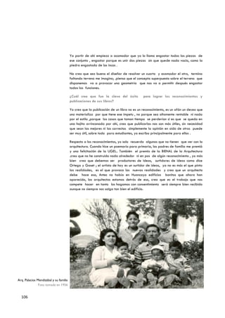 Ya partir de ahí empiezo a acomodar que yo lo llamo engastar todas las piezas de
                                        ese conjunto , engastar porque es unir dos piezas sin que quede nada vacio, como la
                                        piedra engastada de los incas .

                                        No creo que sea bueno el diseñar de resolver un cuarto y acomodar el otro, termina
                                        faltando terreno me imagino; .pienso que el concepto superpuesto sobre el terreno que
                                        disponemos va a provocar una geometría que nos va a permitir después engastar
                                        todas las funciones.

                                        ¿Cuál cree que fue la clave del éxito           para lograr los reconocimientos y
                                        publicaciones de sus libros?

                                        Yo creo que la publicación de un libro no es un reconocimiento, es un afán un deseo que
                                        uno materializa por que tiene ese ímpetu , no porque sea altamente rentable ni nada
                                        por el estilo ,porque las cosas que toman tiempo se perderían si es que se queda en
                                        una hojita arrinconada por ahí, creo que publicarlas nos son más útiles, sin necesidad
                                        que sean las mejores ni las correctas simplemente la opinión en oído de otros puede
                                        ser muy útil, sobre todo para estudiantes, yo escribo principalmente para ellos .

                                        Respecto a los reconocimientos, yo solo recuerdo algunos que no tienen que ver con la
                                        arquitectura. Cuando hice un poemario para primaria, los padres de familia me premió
                                        y una felicitación de la UGEL.. También el premio de la BIENAL de la Arquitectura
                                        .creo que no he construido nada alrededor ni en pos de algún reconocimiento , yo más
                                        bien creo que debemos ser productores de ideas, surtidores de ideas como dice
                                        Ortega y Gaset ; el artista de hoy es un surtidor de ideas, ya no es más el que pinta
                                        las realidades, es el que provoca las nuevas realidades y creo que un arquitecto
                                        debe hace eso, Antes no había en Huancayo edificios bonitos que ahora han
                                        aparecido, los arquitectos estamos detrás de eso, creo que es el trabajo que nos
                                        compete hacer en tanto los hagamos con consentimiento será siempre bien recibido
                                        aunque no siempre nos salga tan bien el edificio.




Arq. Palacios Mendizábal y su familia
               Foto tomada en 1956


  106
 
