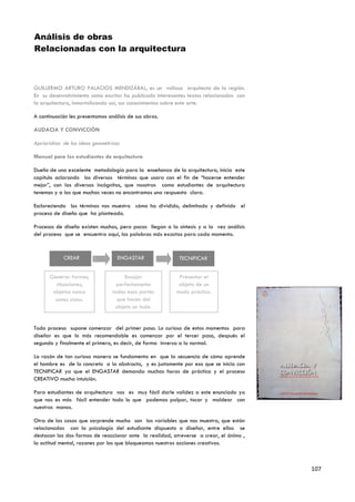 Análisis de obras
Relacionadas con la arquitectura



GUILLERMO ARTURO PALACIOS MENDIZÁBAL, es un valioso arquitecto de la región.
En su desenvolvimiento como escritor ha publicado interesantes textos relacionados con
la arquitectura, inmortalizando así, sus conocimientos sobre este arte.

A continuación les presentamos análisis de sus obras.

AUDACIA Y CONVICCIÓN

Apriorística de las ideas geométricas

Manual para los estudiantes de arquitectura

Dueño de una excelente metodología para la enseñanza de la arquitectura, inicia este
capítulo aclarando los diversos términos que usara con el fin de “hacerse entender
mejor”, con las diversas incógnitas, que nosotros como estudiantes de arquitectura
tenemos y a las que muchas veces no encontramos una respuesta clara.

Esclareciendo los términos nos muestra cómo ha dividido, delimitado y definido el
proceso de diseño que ha planteado.

Procesos de diseño existen muchos, pero pocos llegan a la síntesis y a la vez análisis
del proceso que se encuentra aquí, las palabras más exactas para cada momento.



            CREAR                   ENGASTAR               TECNIFICAR


      Generar formas,                 Encajar              Presentar el
        situaciones,               perfectamente           objeto de un
       objetos nunca             todas esas partes        modo práctico.
        antes vistos.              que hacen del
                                  objeto un todo.


Todo proceso supone comenzar del primer paso. Lo curioso de estos momentos para
diseñar es que lo más recomendable es comenzar por el tercer paso, después el
segundo y finalmente el primero, es decir, de forma inversa a lo normal.

La razón de tan curiosa manera se fundamenta en que la secuencia de cómo aprende
el hombre es de lo concreto a la abstracto, y es justamente por eso que se inicia con
TECNIFICAR ya que el ENGASTAR demanda muchas horas de práctica y el proceso
CREATIVO mucha intuición.

Para estudiantes de arquitectura nos es muy fácil darle validez a este enunciado ya
que nos es más fácil entender todo lo que podemos palpar, tocar y moldear con
nuestras manos.

Otra de las cosas que sorprende mucho son las variables que nos muestra, que están
relacionadas con la psicología del estudiante dispuesto a diseñar, entre ellas se
destacan las dos formas de reaccionar ante la realidad, atreverse a crear, el ánimo ,
la actitud mental, razones por las que bloqueamos nuestras acciones creativas.



                                                                                         107
 