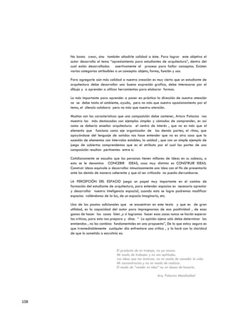 No basta crear, sino también añadirle calidad a éste. Para lograr este objetivo el
      autor desarrolla el tema “aprestamiento para estudiantes de arquitectura”, dentro del
      cual están desarrollados asertivamente el proceso para hallar conceptos. Existen
      varias categorías atribuibles a un concepto: objeto, forma, función y uso.

      Para agregarle aún más calidad a nuestra creación es muy cierto que un estudiante de
      arquitectura debe desarrollar una buena expresión grafica, debe interesarse por el
      dibujo y a aprender a utilizar herramientas para elaborar formas.

      Lo más importante para aprender a poner en práctica la dirección de nuestra atención
      no se debe tanto al ambiente, ayuda, pero no más que nuestro apasionamiento por el
      tema, el silencio colabora pero no más que nuestra atención.

      Muchas son las características que una composición debe contener, Arturo Palacios nos
      muestra las más destacadas con ejemplos simples y cómodos de comprender, es así
      como se debería enseñar arquitectura: el centro de interés , que no es más que el
      elemento que funciona como eje organizador de las demás partes; el ritmo, que
      apoyándose del lenguaje de sonidos nos hace entender que no es otra cosa que la
      sucesión de elementos con intervalos estables; la unidad , que con un simple ejemplo de
      juego de cubiertos comprendemos que es el atributo por el cual las partes de una
      composición resultan pertinentes entre sí.

      Cotidianamente se escucha que las personas tienen millones de ideas en su cabeza, a
      esto se le denomina CONCEBIR IDEAS, cosa muy distinta es CONSTRUIR IDEAS.
      Construir ideas equivale a desarrollar minuciosamente una idea con el fin de presentarla
      ante los demás de manera coherente y que al ser criticada no pueda derrumbarse.

      LA PERCEPCIÓN DEL ESPACIO juega un papel muy importante en el camino de
      formación del estudiante de arquitectura, para entender espacios es necesario aprestar
      y desarrollar nuestra inteligencia espacial, cuando esto se logre podremos modificar
      espacios valiéndonos de la luz, de un espacio imaginario, etc.

      Una de las pautas adicionales que se encuentran en este texto y que es de gran
      utilidad, es la capacidad del autor para impregnarnos de esa positividad , de esas
      ganas de hacer las cosas bien ,y si logramos hacer esas cosas nunca se harán esperar
      las criticas, para esto nos prepara y dice: “ La opinión ajena solo debe determinar las
      enmiendas , no los cambios fundamentales en una propuesta”, De lo que estoy seguro es
      que irremediablemente cualquier día enfrentare una crítica , y lo haré con la claridad
      de que lo sometido a escrutinio es:



                                   El producto de mi trabajo, no yo mismo.
                                   Mi modo de trabajar y no mis aptitudes.
                                   Las ideas que me motivan, no mi modo de concebir la vida.
                                   Mi concentración y no mi modo de realizar.
                                   El modo de “vender mi idea” no mi deseo de hacerlo.

                                                              Arq. Palacios Mendizábal




108
 